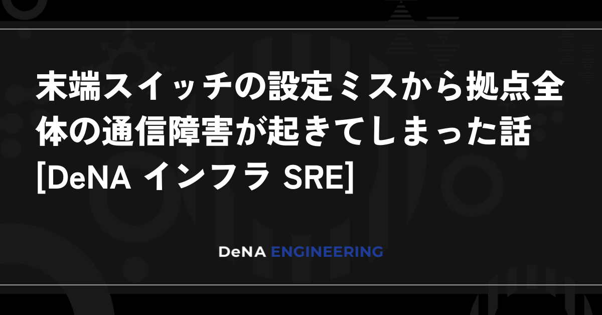 末端スイッチの設定ミスから拠点全体の通信障害が起きてしまった話 [DeNA インフラ SRE]