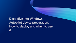 Deep dive into Windows Autopilot device preparation: How to deploy and when to use it