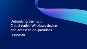 Debunking the myth: Cloud-native Windows devices and access to on-premises resources